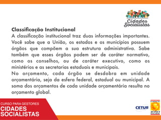 Classiﬁcação Institucional
A classiﬁcação institucional traz duas informações importantes.
Você sabe que a União, os estados e os municípios possuem
órgãos que compõem a sua estrutura administrativa. Sabe
também que esses órgãos podem ser de caráter  normativo,
como os conselhos, ou de caráter  executivo, como os
ministérios e as secretarias estaduais e municipais.
No orçamento, cada órgão se desdobra em unidade
orçamentária, seja da esfera federal, estadual ou municipal. A
soma dos orçamentos de cada unidade orçamentária resulta no
orçamento global.
 