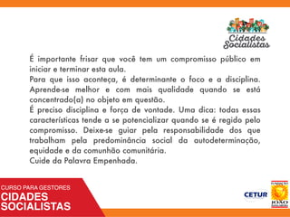 É importante frisar que você tem um compromisso público em
iniciar e terminar esta aula.
Para que isso aconteça, é determinante o foco e a disciplina.
Aprende-se melhor e com mais qualidade quando se está
concentrado(a) no objeto em questão.
É preciso disciplina e força de vontade. Uma dica: todas essas
características tende a se potencializar quando se é regido pelo
compromisso. Deixe-se guiar pela responsabilidade dos que
trabalham pela predominância social da autodeterminação,
equidade e da comunhão comunitária.
Cuide da Palavra Empenhada.
 