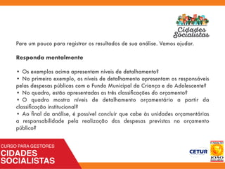 Pare um pouco para registrar os resultados de sua análise. Vamos ajudar.
Responda mentalmente
•	Os exemplos acima apresentam níveis de detalhamento?
•	No primeiro exemplo, os níveis de detalhamento apresentam os responsáveis
pelas despesas públicas com o Fundo Municipal da Criança e do Adolescente?
•	No quadro, estão apresentadas as três classiﬁcações do orçamento?
•	O quadro mostra níveis de detalhamento orçamentário a partir da
classiﬁcação institucional?
•	Ao ﬁnal da análise, é possível concluir que cabe às unidades orçamentárias
a responsabilidade pela realização das despesas previstas no orçamento
público?
 