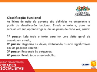 Classiﬁcação Funcional
As linhas de ação do governo são deﬁnidas no orçamento a
partir da classiﬁcação funcional. Estude o texto e, para ter
sucesso em sua aprendizagem, dê um passo de cada vez, assim:
1º passo: Leia todo o texto para ter uma visão geral do
assunto em estudo;
2º passo: Organize as ideias, destacando as mais signiﬁcativas
em um pequeno resumo;
3º passo: Responda às perguntas;
4º passo: Releia todo o seu trabalho.
 