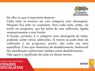 De olho no que é importante destacar:
Cada ação se encaixa em uma categoria mais abrangente.
Ninguém ﬁca solto no orçamento. Para cada ação, então, vai
existir um programa, que faz parte de uma subfunção, ligada
necessariamente a uma função.
A função, portanto, é a categoria mais abrangente de todas,
podendo conter várias subfunções. O mesmo se pode dizer da
subfunção e do programa, porém, são cada vez mais
especíﬁcos. É isso que chamamos de desdobramento, lembra-se?
Na classiﬁcação institucional, também existe desdobramento.
Veja agora o signiﬁcado de cada um desses termos.
 