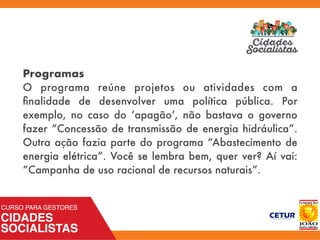 Programas
O programa reúne projetos ou atividades com a
ﬁnalidade de desenvolver uma política pública. Por
exemplo, no caso do ‘apagão’, não bastava o governo
fazer “Concessão de transmissão de energia hidráulica”.
Outra ação fazia parte do programa “Abastecimento de
energia elétrica”. Você se lembra bem, quer ver? Aí vai:
“Campanha de uso racional de recursos naturais”.
 