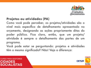 Projetos ou atividades (PA)
Como você pode perceber, os projetos/atividades são o
nível mais especíﬁco de detalhamento apresentado no
orçamento, designando as ações propriamente ditas do
poder público. Fica claro, então, que um projeto/
atividade é sempre o detalhamento das partes de um
programa.
Você pode estar se perguntando: projetos e atividades
têm o mesmo signiﬁcado? Não! Veja a diferença:
 