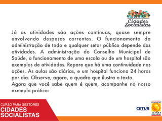 Já as atividades são ações contínuas, quase sempre
envolvendo despesas correntes. O funcionamento da
administração de todo e qualquer setor público depende das
atividades. A administração do Conselho Municipal de
Saúde, o funcionamento de uma escola ou de um hospital são
exemplos de atividades. Repare que há uma continuidade nas
ações. As aulas são diárias, e um hospital funciona 24 horas
por dia. Observe, agora, o quadro que ilustra o texto.
Agora que você sabe quem é quem, acompanhe no nosso
exemplo prático:
 