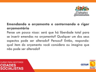 Emendando o orçamento e contornando o rigor
orçamentário
Pense um pouco nisso: será que há liberdade total para
se inserir emendas no orçamento? Qualquer um dos seus
aspectos pode ser alterado? Pensou? Então, responda:
qual item do orçamento você considera ou imagina que
não pode ser alterado?
 