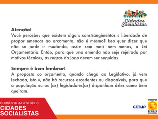 Atenção!
Você percebeu que existem alguns constrangimentos à liberdade de
propor emendas ao orçamento, não é mesmo? Isso quer dizer que
não se pode ir mudando, assim sem mais nem menos, a Lei
Orçamentária. Então, para que uma emenda não seja rejeitada por
motivos técnicos, as regras do jogo devem ser seguidas.
Sempre é bom lembrar!
A proposta do orçamento, quando chega ao Legislativo, já vem
fechada, isto é, não há recursos excedentes ou disponíveis, para que
a população ou os (as) legisladores(as) disponham deles como bem
queiram.
 