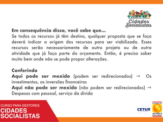 Em consequência disso, você sabe que...
Se todos os recursos já têm destino, qualquer proposta que se faça
deverá indicar a origem dos recursos para ser viabilizada. Esses
recursos serão necessariamente de outro projeto ou de outra
atividade que já faça parte do orçamento. Então, é preciso saber
muito bem onde não se pode propor alterações.
Conferindo
Aqui pode ser mexido  (podem ser redirecionados) → Os
investimentos, as inversões ﬁnanceiras
Aqui não pode ser mexido  (não podem ser redirecionados) →
Despesas com pessoal, serviço da dívida
 