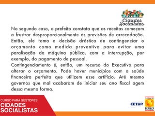 No segundo caso, o prefeito constata que as receitas começam
a frustrar desproporcionalmente às previsões de arrecadação.
Então, ele toma a decisão drástica de contingenciar o
orçamento como medida preventiva para evitar uma
paralisação da máquina pública, com a interrupção, por
exemplo, do pagamento de pessoal.
Contingenciamento é, então, um recurso do Executivo para
alterar o orçamento. Pode haver municípios com a saúde
ﬁnanceira perfeita que utilizem esse artifício. Até mesmo
governos que mal acabaram de iniciar seu ano ﬁscal agem
dessa mesma forma.
 
