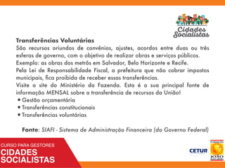 Transferências Voluntárias
São recursos oriundos de convênios, ajustes, acordos entre duas ou três
esferas de governo, com o objetivo de realizar obras e serviços públicos.
Exemplo: as obras dos metrôs em Salvador, Belo Horizonte e Recife.
Pela Lei de Responsabilidade Fiscal, a prefeitura que não cobrar impostos
municipais, ﬁca proibida de receber essas transferências.
Visite o site do Ministério da Fazenda. Esta é a sua principal fonte de
informação MENSAL sobre a transferência de recursos da União!
•Gestão orçamentária
•Transferências constitucionais
•Transferências voluntárias 
 
Fonte: SIAFI - Sistema de Administração Financeira (do Governo Federal)
 