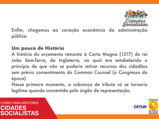 Enﬁm, chegamos ao coração econômico da administração
pública.
Um pouco de História
A história do orçamento remonta à Carta Magna (1217) do rei
João Sem-Terra, da Inglaterra, na qual era estabelecido o
princípio de que não se poderia retirar recursos dos cidadãos
sem prévio consentimento do Common Counsel (o Congresso da
época).
Nesse primeiro momento, a cobrança de tributo só se tornaria
legítima quando consentida pelo órgão de representação.
 
