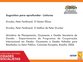 Sugestões para aprofundar - Leituras
Drucker, Peter Ferdinand. O Gestor Eﬁcaz
Drucker, Peter Ferdinand. O Melhor de Peter Drucker
Ministério de Planejamento, Orçamento e Gestão Secretaria de
Gestão - Departamento de Programas de Cooperação
Internacional em Gestão: Orçamento e Gestão Voltados para
Resultados no Setor Público. Comissão Européia, Brasília, 2006.
 