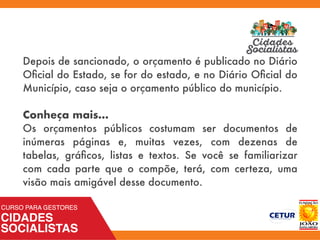 Depois de sancionado, o orçamento é publicado no Diário
Oﬁcial do Estado, se for do estado, e no Diário Oﬁcial do
Município, caso seja o orçamento público do município.
Conheça mais...
Os orçamentos públicos costumam ser documentos de
inúmeras páginas e, muitas vezes, com dezenas de
tabelas, gráﬁcos, listas e textos. Se você se familiarizar
com cada parte que o compõe, terá, com certeza, uma
visão mais amigável desse documento.
 