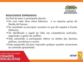 RESULTADOS ESPERADOS:
Ao ﬁnal da tema o participante deverá:
•Ter uma visão clara sobre liderança e os aspectos gerais da
Gestão de Pessoas.
•Ter assimilado os principais conceitos no que diz respeito à função
Liderança.
•Ter identiﬁcado o papel do Líder nas competências motivador,
negociador e gestor de conﬂitos.
•Sido estimulado à participação efetiva no âmbito das decisões
políticas, econômicas e sociais.
•Estar preparado (a) para responder qualquer questão concernente
ao conteúdo apresentado.
 