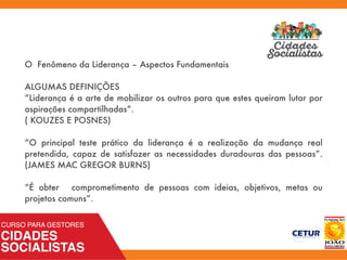 O Fenômeno da Liderança – Aspectos Fundamentais
ALGUMAS DEFINIÇÕES
“Liderança é a arte de mobilizar os outros para que estes queiram lutar por
aspirações compartilhadas”.
( KOUZES E POSNES)
“O principal teste prático da liderança é a realização da mudança real
pretendida, capaz de satisfazer as necessidades duradouras das pessoas”.
(JAMES MAC GREGOR BURNS)
“É obter comprometimento de pessoas com ideias, objetivos, metas ou
projetos comuns”.
 