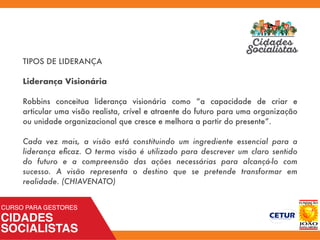 TIPOS DE LIDERANÇA
Liderança Visionária
Robbins conceitua liderança visionária como “a capacidade de criar e
articular uma visão realista, crível e atraente do futuro para uma organização
ou unidade organizacional que cresce e melhora a partir do presente”.
Cada vez mais, a visão está constituindo um ingrediente essencial para a
liderança eﬁcaz. O termo visão é utilizado para descrever um claro sentido
do futuro e a compreensão das ações necessárias para alcançá-lo com
sucesso. A visão representa o destino que se pretende transformar em
realidade. (CHIAVENATO)
 