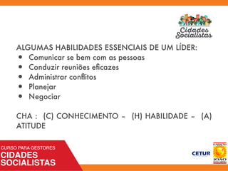 ALGUMAS HABILIDADES ESSENCIAIS DE UM LÍDER:
•	 Comunicar se bem com as pessoas
•	 Conduzir reuniões eﬁcazes
•	 Administrar conﬂitos
•	 Planejar
•	 Negociar
CHA : (C) CONHECIMENTO – (H) HABILIDADE – (A)
ATITUDE
 
