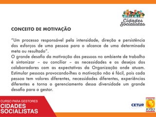 CONCEITO DE MOTIVAÇÃO
“Um processo responsável pela intensidade, direção e persistência
dos esforços de uma pessoa para o alcance de uma determinada
meta ou resultado”.
O grande desaﬁo da motivação das pessoas no ambiente de trabalho
é sintonizar – ou conciliar – as necessidades e os desejos dos
colaboradores com as expectativas da Organização onde atuam.
Estimular pessoas provocando-lhes a motivação não é fácil, pois cada
pessoa tem valores diferentes, necessidades diferentes, experiências
diferentes e torna o gerenciamento dessa diversidade um grande
desaﬁo para o gestor.
 