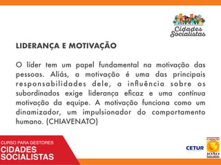 LIDERANÇA E MOTIVAÇÃO
O líder tem um papel fundamental na motivação das
pessoas. Aliás, a motivação é uma das principais
responsabilidades dele, a inﬂuência sobre os
subordinados exige liderança eﬁcaz e uma contínua
motivação da equipe. A motivação funciona como um
dinamizador, um impulsionador do comportamento
humano. (CHIAVENATO)
 