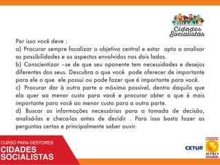 Por isso você deve :
a)	Procurar sempre focalizar o objetivo central e estar apto a analisar
as possibilidades e os aspectos envolvidos nos dois lados.
b)	 Conscientizar –se de que seu oponente tem necessidades e desejos
diferentes dos seus. Descubra o que você pode oferecer de importante
para ele o que ele possui ou pode fazer que é importante para você.
c)	 Procurar dar à outra parte o máximo possível, dentro daquilo que
ela quer ao menor custo para você e procurar obter o que é mais
importante para você ao menor custo para a outra parte.
d)	 Buscar as informações necessárias para a tomada de decisão,
analisá-las e checa-las antes de decidir . Para isso basta fazer as
perguntas certas e principalmente saber ouvir.
 