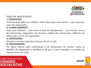 FASES DA NEGOCIAÇÃO
1. DEFINIÇÃO:
Primeiramente deﬁna seu objetivo, tenha claro para você mesmo o que você quer
com esta negociação.
2. PLANEJAMENTO:
Após essa deﬁnição, você entra na fase de planejamento. Isso envolve : Busca
de informações, diagnóstico da situação, análise das informações ,deﬁnição de
táticas que vai usar na negociação.
3. DISCUSSÃO:
Quando as partes negociam na busca de um acordo.
4. FECHAMENTO:
Por último lembre seda conﬁrmação e do fechamento do acordo, anote os
detalhes da negociação e certiﬁque-se de que o outro entendeu o resultado da
mesma forma que você.
 