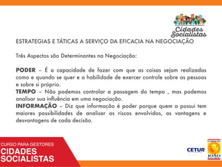 ESTRATEGIAS E TÁTICAS A SERVIÇO DA EFICACIA NA NEGOCIAÇÃO
Três Aspectos são Determinantes na Negociação:
PODER – É a capacidade de fazer com que as coisas sejam realizadas
como e quando se quer e a habilidade de exercer controle sobre as pessoas
e sobre si próprio.
TEMPO – Não podemos controlar a passagem do tempo , mas podemos
analisar sua inﬂuência em uma negociação.
INFORMAÇÃO – Diz que informação é poder porque quem a possui tem
maiores possibilidades de analisar os riscos envolvidos, as vantagens e
desvantagens de cada decisão.
 