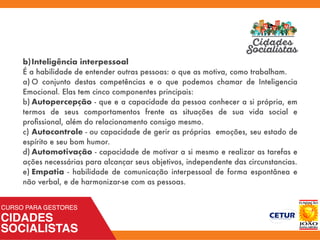 b)Inteligência interpessoal
É a habilidade de entender outras pessoas: o que as motiva, como trabalham.
a)	O conjunto destas competências e o que podemos chamar de Inteligencia
Emocional. Elas tem cinco componentes principais:
b)	Autopercepção - que e a capacidade da pessoa conhecer a si própria, em
termos de seus comportamentos frente as situações de sua vida social e
proﬁssional, além do relacionamento consigo mesmo.
c)	Autocontrole - ou capacidade de gerir as próprias emoções, seu estado de
espírito e seu bom humor.
d)	Automotivação - capacidade de motivar a si mesmo e realizar as tarefas e
ações necessárias para alcançar seus objetivos, independente das circunstancias.
e)	Empatia - habilidade de comunicação interpessoal de forma espontânea e
não verbal, e de harmonizar-se com as pessoas.
 
