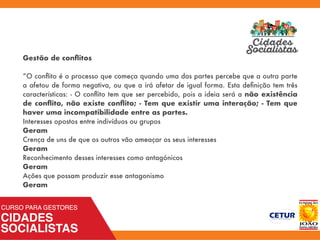 Gestão de conﬂitos
”O conﬂito é o processo que começa quando uma das partes percebe que a outra parte
a afetou de forma negativa, ou que a irá afetar de igual forma. Esta deﬁnição tem três
características: - O conﬂito tem que ser percebido, pois a ideia será a não existência
de conﬂito, não existe conﬂito; - Tem que existir uma interação; - Tem que
haver uma incompatibilidade entre as partes.
Interesses opostos entre indivíduos ou grupos
Geram
Crença de uns de que os outros vão ameaçar os seus interesses
Geram
Reconhecimento desses interesses como antagónicos
Geram
Ações que possam produzir esse antagonismo
Geram
 