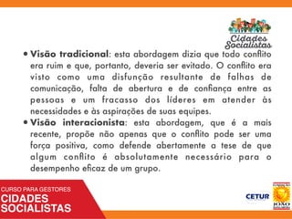 •Visão tradicional: esta abordagem dizia que todo conﬂito
era ruim e que, portanto, deveria ser evitado. O conﬂito era
visto como uma disfunção resultante de falhas de
comunicação, falta de abertura e de conﬁança entre as
pessoas e um fracasso dos líderes em atender às
necessidades e às aspirações de suas equipes.
•Visão interacionista: esta abordagem, que é a mais
recente, propõe não apenas que o conﬂito pode ser uma
força positiva, como defende abertamente a tese de que
algum conﬂito é absolutamente necessário para o
desempenho eﬁcaz de um grupo.
 
