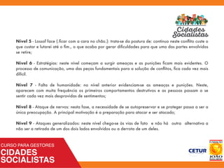 Nível 5 - Lossof face (.ﬁcar com a cara no chão.): trata-se da postura de: continuo neste conﬂito custe o
que custar e lutarei até o ﬁm., o que acaba por gerar diﬁculdades para que uma das partes envolvidas
se retire;
Nível 6 - Estratégias: neste nível começam a surgir ameaças e as punições ﬁcam mais evidentes. O
processo de comunicação, uma das peças fundamentais para a solução de conﬂitos, ﬁca cada vez mais
difícil.
Nível 7 - Falta de humanidade: no nível anterior evidenciam-se as ameaças e punições. Neste,
aparecem com muita frequência os primeiros comportamentos destrutivos e as pessoas passam a se
sentir cada vez mais desprovidas de sentimentos;
Nível 8 - Ataque de nervos: nesta fase, a necessidade de se autopreservar e se proteger passa a ser a
única preocupação. A principal motivação é a preparação para atacar e ser atacado;
Nível 9 - Ataques generalizados: neste nível chega-se às vias de fato e não há outra alternativa a
não ser a retirada de um dos dois lados envolvidos ou a derrota de um deles.
 