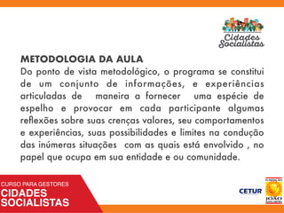METODOLOGIA DA AULA
Do ponto de vista metodológico, o programa se constitui
de um conjunto de informações, e experiências
articuladas de maneira a fornecer uma espécie de
espelho e provocar em cada participante algumas
reﬂexões sobre suas crenças valores, seu comportamentos
e experiências, suas possibilidades e limites na condução
das inúmeras situações com as quais está envolvido , no
papel que ocupa em sua entidade e ou comunidade.
 