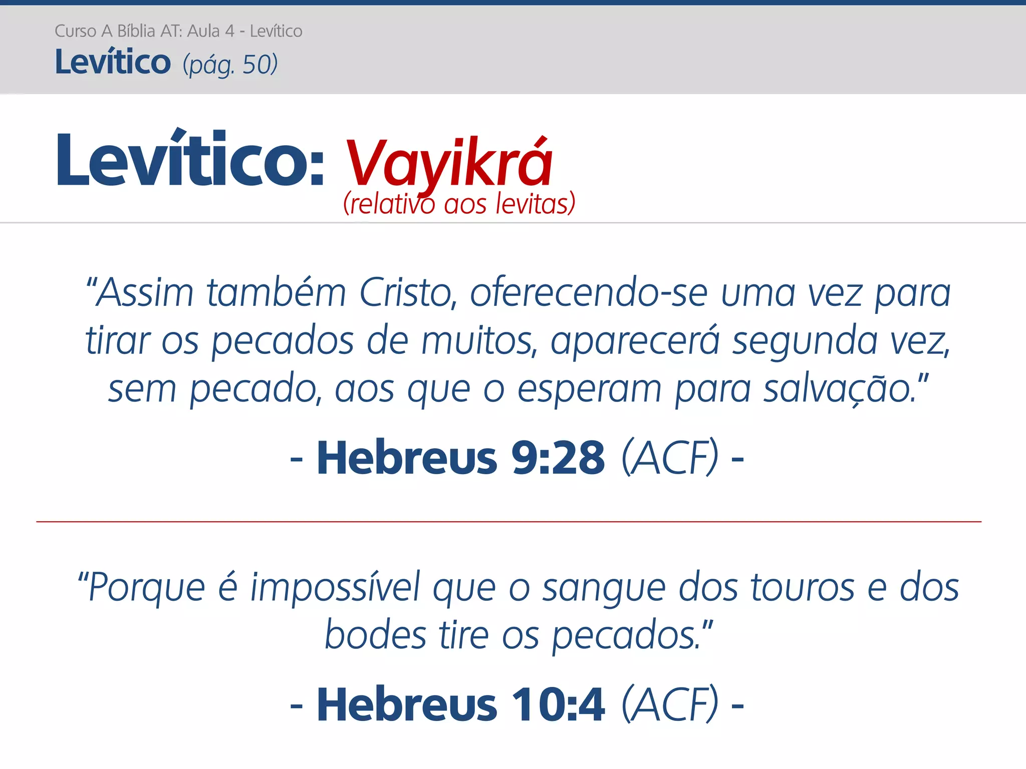 Curso A Bíblia AT: Aula 4 - Levítico
Levítico (pág. 50)
“Assim também Cristo, oferecendo-se uma vez para
tirar os pecados de muitos, aparecerá segunda vez,
sem pecado, aos que o esperam para salvação.”
- Hebreus 9:28 (ACF) -
“Porque é impossível que o sangue dos touros e dos
bodes tire os pecados.”
- Hebreus 10:4 (ACF) -
Levítico: Vayikrá(relativo aos levitas)
 