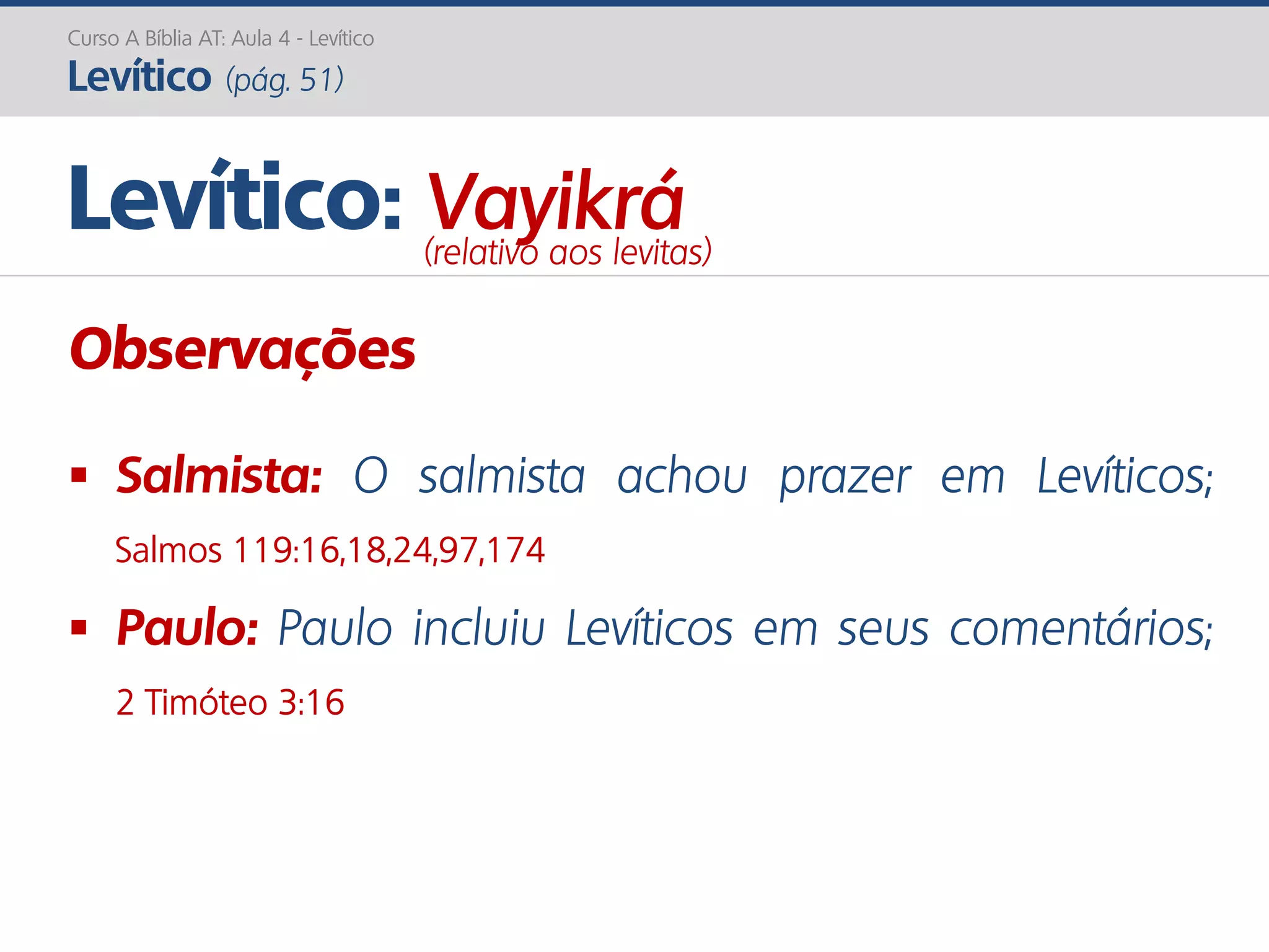 Curso A Bíblia AT: Aula 4 - Levítico
Levítico (pág. 51)
Observações
 Salmista: O salmista achou prazer em Levíticos;
Salmos 119:16,18,24,97,174
 Paulo: Paulo incluiu Levíticos em seus comentários;
2 Timóteo 3:16
Levítico: Vayikrá(relativo aos levitas)
 