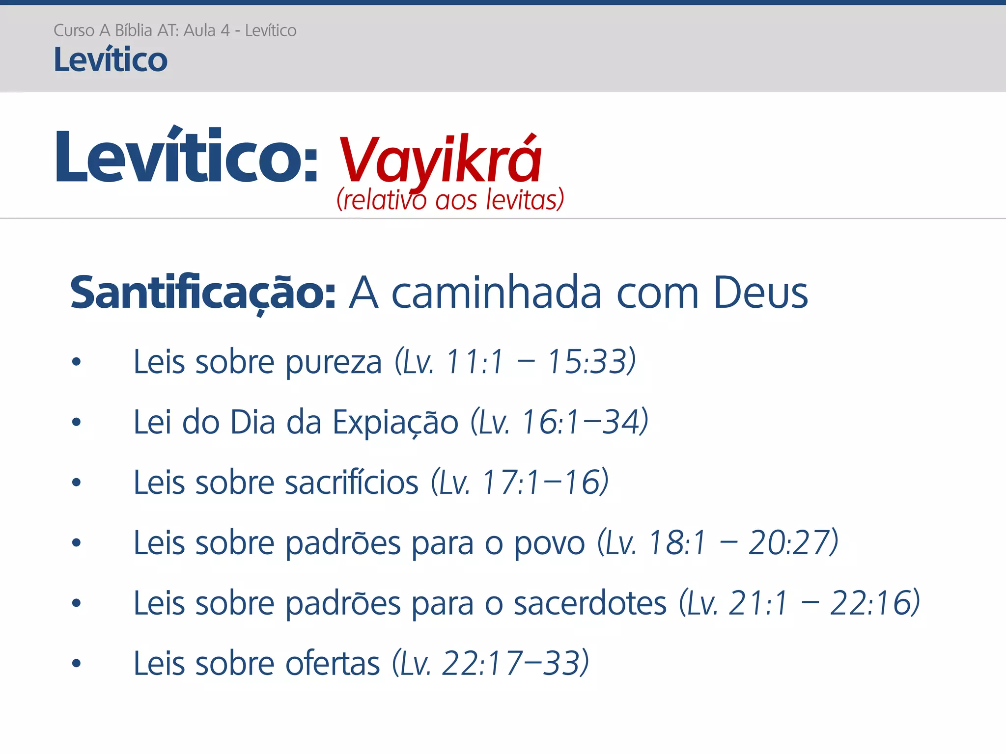 Santificação: A caminhada com Deus
• Leis sobre pureza (Lv. 11:1 – 15:33)
• Lei do Dia da Expiação (Lv. 16:1–34)
• Leis sobre sacrifícios (Lv. 17:1–16)
• Leis sobre padrões para o povo (Lv. 18:1 – 20:27)
• Leis sobre padrões para o sacerdotes (Lv. 21:1 – 22:16)
• Leis sobre ofertas (Lv. 22:17–33)
Curso A Bíblia AT: Aula 4 - Levítico
Levítico
Levítico: Vayikrá(relativo aos levitas)
 