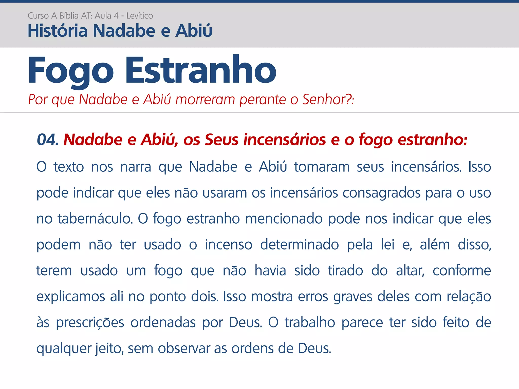 04. Nadabe e Abiú, os Seus incensários e o fogo estranho:
O texto nos narra que Nadabe e Abiú tomaram seus incensários. Isso
pode indicar que eles não usaram os incensários consagrados para o uso
no tabernáculo. O fogo estranho mencionado pode nos indicar que eles
podem não ter usado o incenso determinado pela lei e, além disso,
terem usado um fogo que não havia sido tirado do altar, conforme
explicamos ali no ponto dois. Isso mostra erros graves deles com relação
às prescrições ordenadas por Deus. O trabalho parece ter sido feito de
qualquer jeito, sem observar as ordens de Deus.
Curso A Bíblia AT: Aula 4 - Levítico
História Nadabe e Abiú
Fogo Estranho
Por que Nadabe e Abiú morreram perante o Senhor?:
 