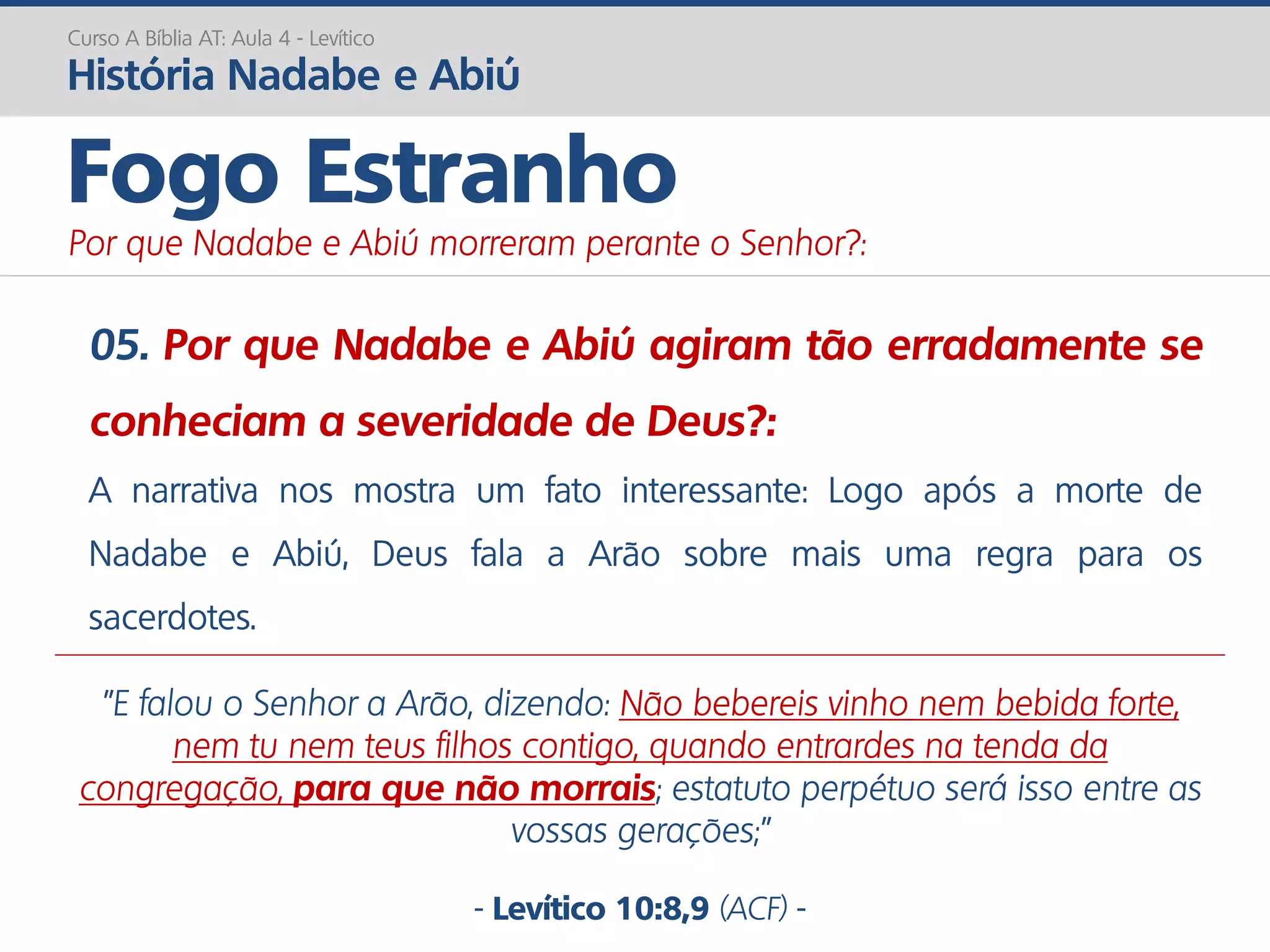 05. Por que Nadabe e Abiú agiram tão erradamente se
conheciam a severidade de Deus?:
A narrativa nos mostra um fato interessante: Logo após a morte de
Nadabe e Abiú, Deus fala a Arão sobre mais uma regra para os
sacerdotes.
Curso A Bíblia AT: Aula 4 - Levítico
História Nadabe e Abiú
Fogo Estranho
Por que Nadabe e Abiú morreram perante o Senhor?:
"E falou o Senhor a Arão, dizendo: Não bebereis vinho nem bebida forte,
nem tu nem teus filhos contigo, quando entrardes na tenda da
congregação, para que não morrais; estatuto perpétuo será isso entre as
vossas gerações;”
- Levítico 10:8,9 (ACF) -
 