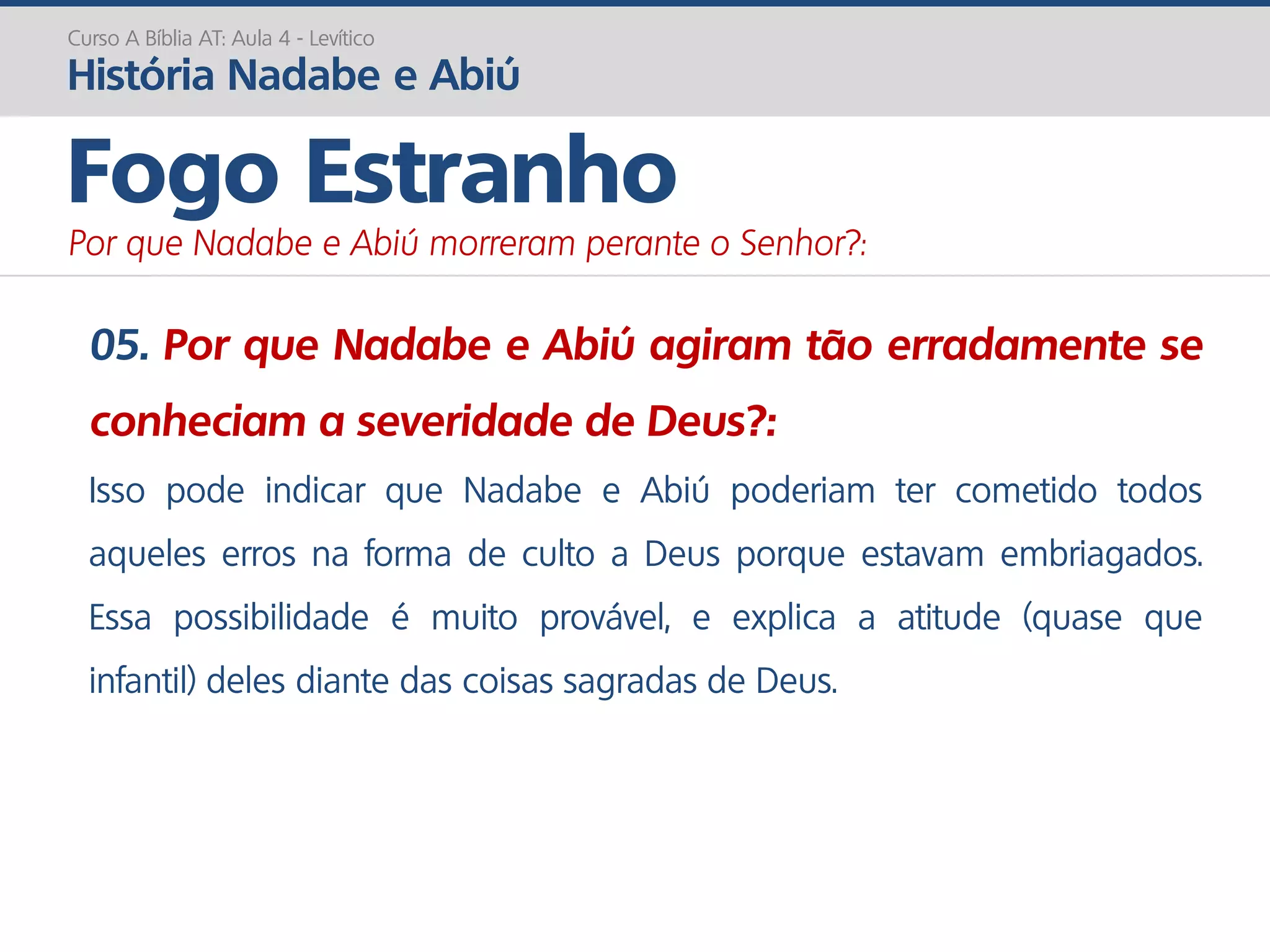 05. Por que Nadabe e Abiú agiram tão erradamente se
conheciam a severidade de Deus?:
Isso pode indicar que Nadabe e Abiú poderiam ter cometido todos
aqueles erros na forma de culto a Deus porque estavam embriagados.
Essa possibilidade é muito provável, e explica a atitude (quase que
infantil) deles diante das coisas sagradas de Deus.
Curso A Bíblia AT: Aula 4 - Levítico
História Nadabe e Abiú
Fogo Estranho
Por que Nadabe e Abiú morreram perante o Senhor?:
 
