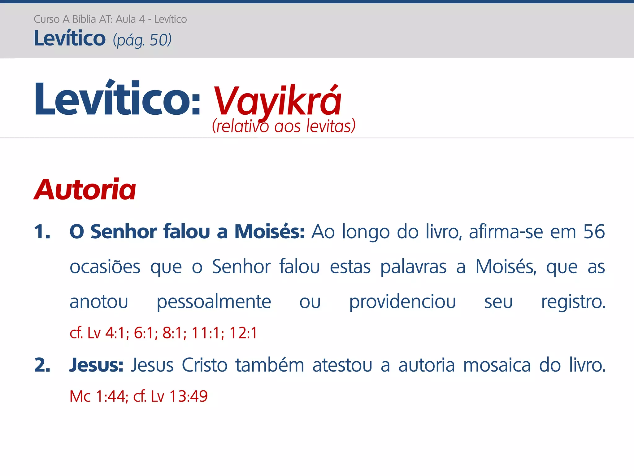 Curso A Bíblia AT: Aula 4 - Levítico
Levítico (pág. 50)
Autoria
1. O Senhor falou a Moisés: Ao longo do livro, afirma-se em 56
ocasiões que o Senhor falou estas palavras a Moisés, que as
anotou pessoalmente ou providenciou seu registro.
cf. Lv 4:1; 6:1; 8:1; 11:1; 12:1
2. Jesus: Jesus Cristo também atestou a autoria mosaica do livro.
Mc 1:44; cf. Lv 13:49
Levítico: Vayikrá(relativo aos levitas)
 