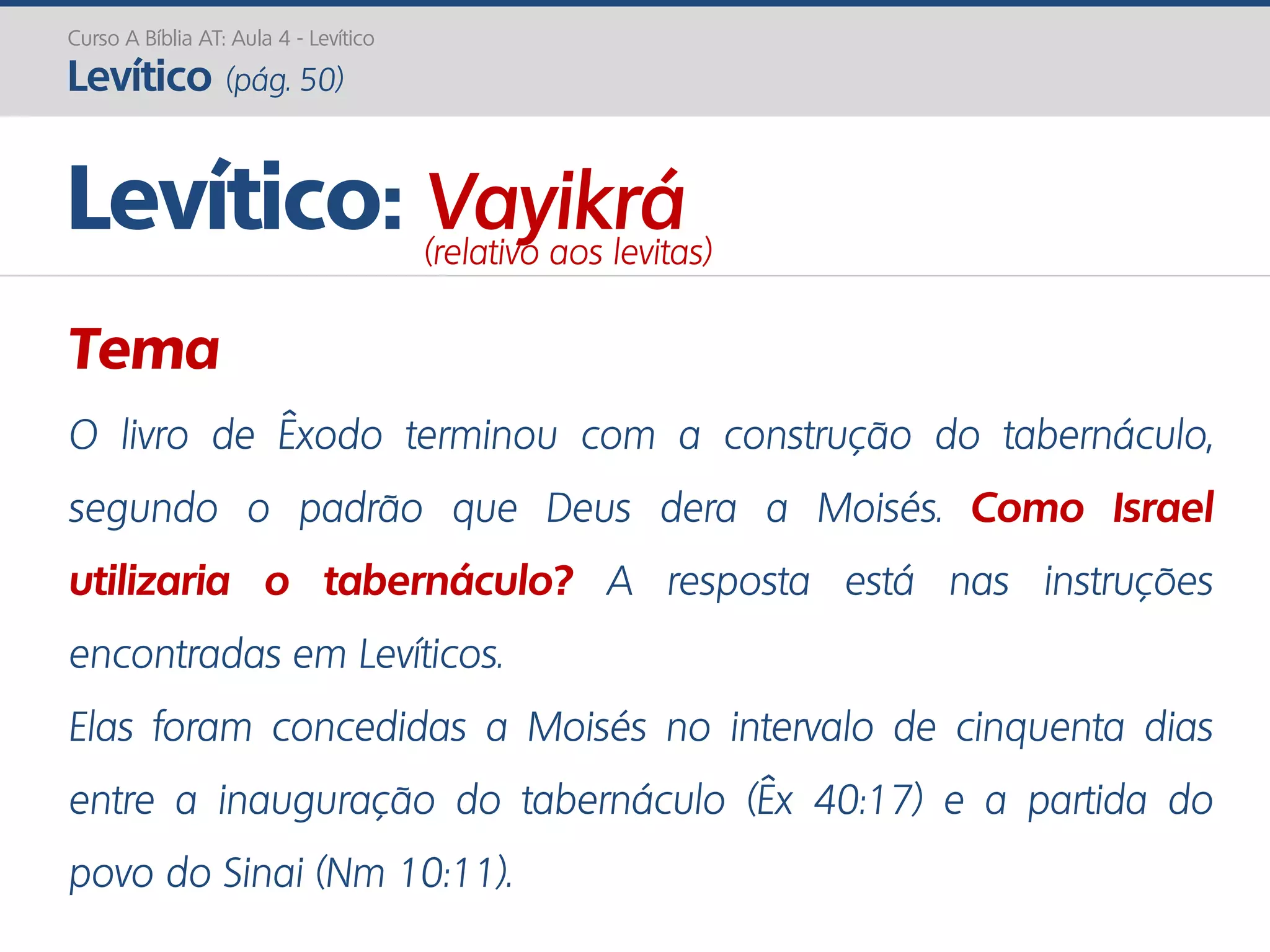 Curso A Bíblia AT: Aula 4 - Levítico
Levítico (pág. 50)
Tema
O livro de Êxodo terminou com a construção do tabernáculo,
segundo o padrão que Deus dera a Moisés. Como Israel
utilizaria o tabernáculo? A resposta está nas instruções
encontradas em Levíticos.
Elas foram concedidas a Moisés no intervalo de cinquenta dias
entre a inauguração do tabernáculo (Êx 40:17) e a partida do
povo do Sinai (Nm 10:11).
Levítico: Vayikrá(relativo aos levitas)
 