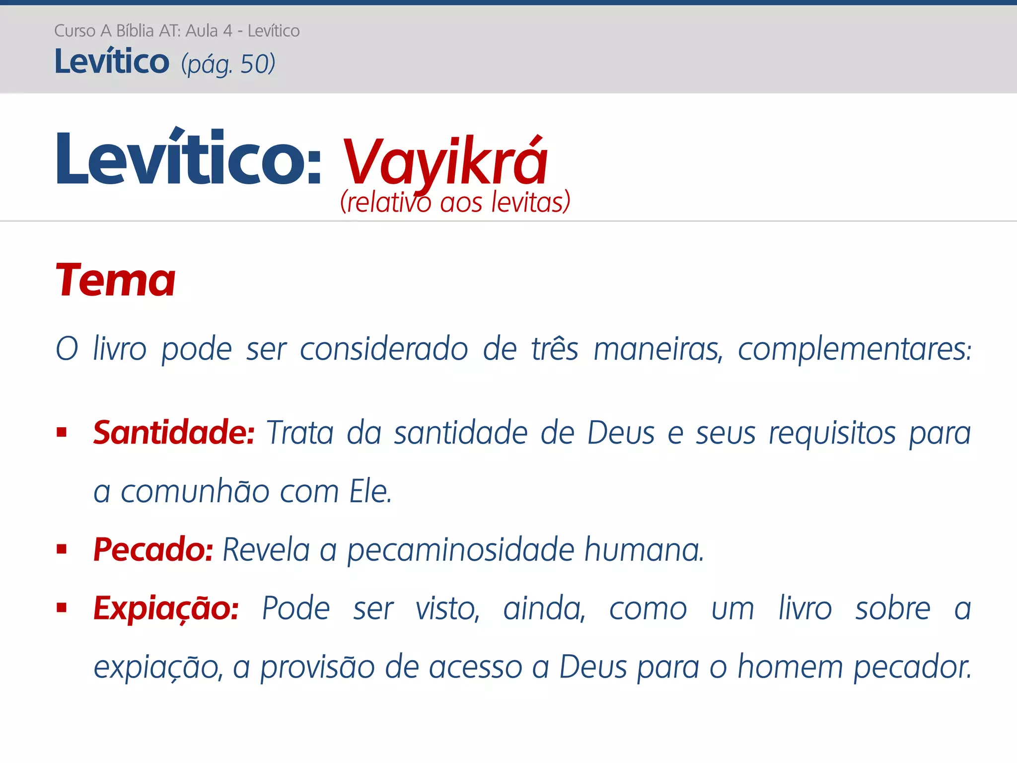 Curso A Bíblia AT: Aula 4 - Levítico
Levítico (pág. 50)
Tema
O livro pode ser considerado de três maneiras, complementares:
 Santidade: Trata da santidade de Deus e seus requisitos para
a comunhão com Ele.
 Pecado: Revela a pecaminosidade humana.
 Expiação: Pode ser visto, ainda, como um livro sobre a
expiação, a provisão de acesso a Deus para o homem pecador.
Levítico: Vayikrá(relativo aos levitas)
 