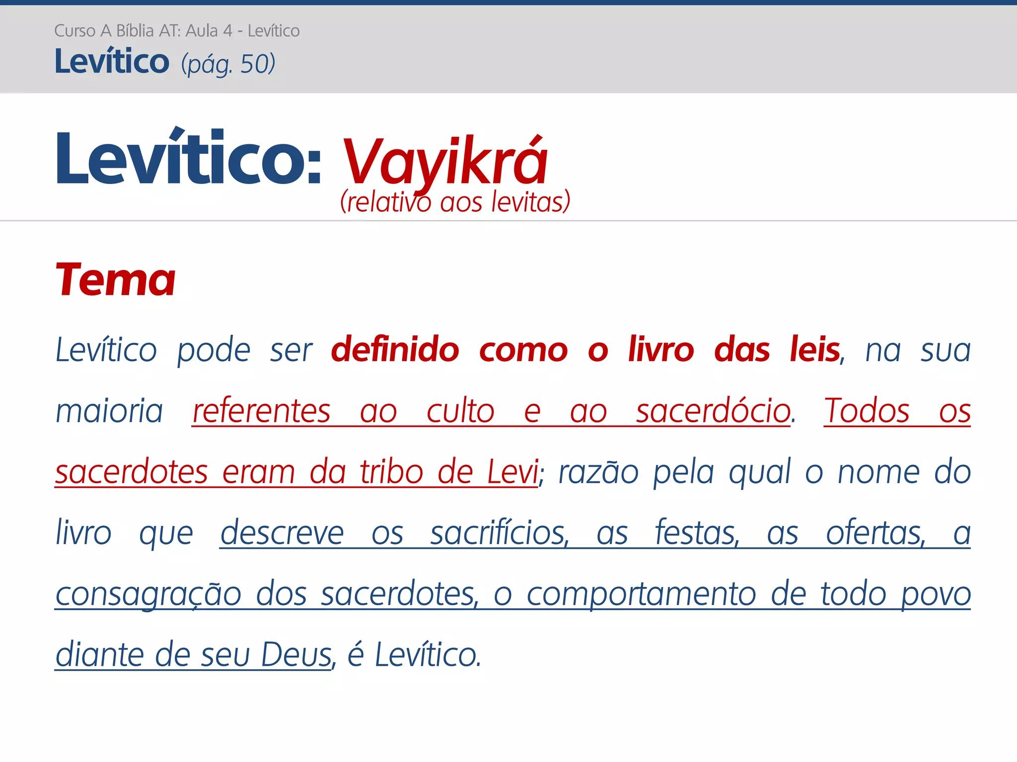Curso A Bíblia AT: Aula 4 - Levítico
Levítico (pág. 50)
Tema
Levítico pode ser definido como o livro das leis, na sua
maioria referentes ao culto e ao sacerdócio. Todos os
sacerdotes eram da tribo de Levi; razão pela qual o nome do
livro que descreve os sacrifícios, as festas, as ofertas, a
consagração dos sacerdotes, o comportamento de todo povo
diante de seu Deus, é Levítico.
Levítico: Vayikrá(relativo aos levitas)
 
