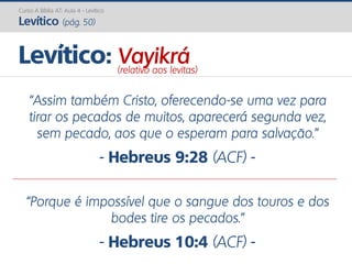 Curso A Bíblia AT: Aula 4 - Levítico
Levítico (pág. 50)
“Assim também Cristo, oferecendo-se uma vez para
tirar os pecados de muitos, aparecerá segunda vez,
sem pecado, aos que o esperam para salvação.”
- Hebreus 9:28 (ACF) -
“Porque é impossível que o sangue dos touros e dos
bodes tire os pecados.”
- Hebreus 10:4 (ACF) -
Levítico: Vayikrá(relativo aos levitas)
 