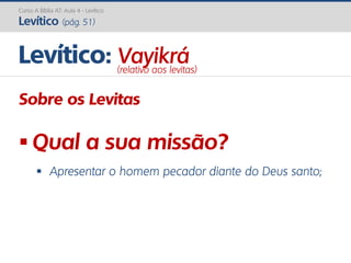 Curso A Bíblia AT: Aula 4 - Levítico
Levítico (pág. 51)
Sobre os Levitas
 Qual a sua missão?
 Apresentar o homem pecador diante do Deus santo;
Levítico: Vayikrá(relativo aos levitas)
 