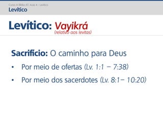 Sacrifício: O caminho para Deus
• Por meio de ofertas (Lv. 1:1 – 7:38)
• Por meio dos sacerdotes (Lv. 8:1– 10:20)
Curso A Bíblia AT: Aula 4 - Levítico
Levítico
Levítico: Vayikrá(relativo aos levitas)
 