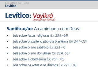 Santificação: A caminhada com Deus
• Leis sobre festas religiosas (Lv. 23:1–44)
• Leis sobre o azeite, o pão e a blasfêmia (Lv. 24:1–23)
• Leis sobre o ano sabático (Lv. 25:1–7)
• Leis sobre o ano do jubileu (Lv. 25:8–55)
• Leis sobre a obediência (Lv. 26:1–46)
• Leis sobre os votos e os dízimos (Lv. 27:1–34)
Curso A Bíblia AT: Aula 4 - Levítico
Levítico
Levítico: Vayikrá(relativo aos levitas)
 
