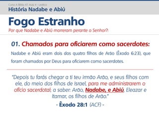 01. Chamados para oficiarem como sacerdotes:
Nadabe e Abiú eram dois dos quatro filhos de Arão (Êxodo 6:23), que
foram chamados por Deus para oficiarem como sacerdotes.
Curso A Bíblia AT: Aula 4 - Levítico
História Nadabe e Abiú
Fogo Estranho
Por que Nadabe e Abiú morreram perante o Senhor?:
“Depois tu farás chegar a ti teu irmão Arão, e seus filhos com
ele, do meio dos filhos de Israel, para me administrarem o
ofício sacerdotal; a saber: Arão, Nadabe, e Abiú, Eleazar e
Itamar, os filhos de Arão.”
- Êxodo 28:1 (ACF) -
 