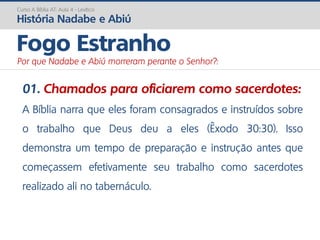 01. Chamados para oficiarem como sacerdotes:
A Bíblia narra que eles foram consagrados e instruídos sobre
o trabalho que Deus deu a eles (Êxodo 30:30). Isso
demonstra um tempo de preparação e instrução antes que
começassem efetivamente seu trabalho como sacerdotes
realizado ali no tabernáculo.
Curso A Bíblia AT: Aula 4 - Levítico
História Nadabe e Abiú
Fogo Estranho
Por que Nadabe e Abiú morreram perante o Senhor?:
 