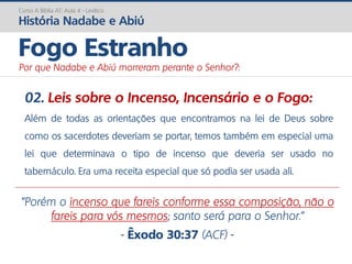 02. Leis sobre o Incenso, Incensário e o Fogo:
Além de todas as orientações que encontramos na lei de Deus sobre
como os sacerdotes deveriam se portar, temos também em especial uma
lei que determinava o tipo de incenso que deveria ser usado no
tabernáculo. Era uma receita especial que só podia ser usada ali.
Curso A Bíblia AT: Aula 4 - Levítico
História Nadabe e Abiú
Fogo Estranho
Por que Nadabe e Abiú morreram perante o Senhor?:
"Porém o incenso que fareis conforme essa composição, não o
fareis para vós mesmos; santo será para o Senhor.”
- Êxodo 30:37 (ACF) -
 