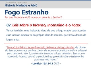 02. Leis sobre o Incenso, Incensário e o Fogo:
Temos também uma indicação clara de que o fogo usado para acender
esse incenso deveria vir do próprio altar do incenso, que ficava dentro do
lugar santo.
Curso A Bíblia AT: Aula 4 - Levítico
História Nadabe e Abiú
Fogo Estranho
Por que Nadabe e Abiú morreram perante o Senhor?:
"Tomará também o incensário cheio de brasas de fogo do altar, de diante
do Senhor, e os seus punhos cheios de incenso aromático moído, e o levará
para dentro do véu. E porá o incenso sobre o fogo perante o Senhor, e a
nuvem do incenso cobrirá o propiciatório, que está sobre o testemunho,
para que não morra.”
- Levítico 16:12-13 (ACF) -
 