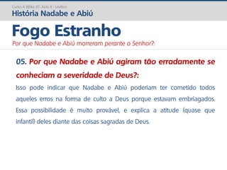 05. Por que Nadabe e Abiú agiram tão erradamente se
conheciam a severidade de Deus?:
Isso pode indicar que Nadabe e Abiú poderiam ter cometido todos
aqueles erros na forma de culto a Deus porque estavam embriagados.
Essa possibilidade é muito provável, e explica a atitude (quase que
infantil) deles diante das coisas sagradas de Deus.
Curso A Bíblia AT: Aula 4 - Levítico
História Nadabe e Abiú
Fogo Estranho
Por que Nadabe e Abiú morreram perante o Senhor?:
 