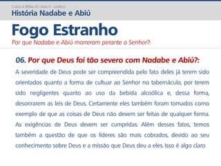 06. Por que Deus foi tão severo com Nadabe e Abiú?:
A severidade de Deus pode ser compreendida pelo fato deles já terem sido
orientados quanto a forma de cultuar ao Senhor no tabernáculo, por terem
sido negligentes quanto ao uso da bebida alcoólica e, dessa forma,
desonrarem as leis de Deus. Certamente eles também foram tomados como
exemplo de que as coisas de Deus não devem ser feitas de qualquer forma.
As exigências de Deus devem ser cumpridas. Além desses fatos, temos
também a questão de que os líderes são mais cobrados, devido ao seu
conhecimento sobre Deus e a missão que Deus deu a eles. Isso é algo claro
Curso A Bíblia AT: Aula 4 - Levítico
História Nadabe e Abiú
Fogo Estranho
Por que Nadabe e Abiú morreram perante o Senhor?:
 